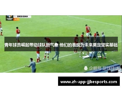 青年球员崛起带动球队新气象 他们的表现为未来奠定坚实基础