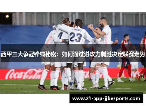 西甲三大争冠锋线秘密：如何通过进攻力制胜决定联赛走势