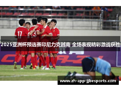 2025亚洲杯预选赛印尼力克越南 全场表现精彩激战获胜