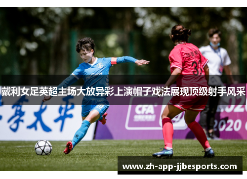 戴利女足英超主场大放异彩上演帽子戏法展现顶级射手风采 戴利女足英超主场大放异彩上演帽子戏法展现顶级射手风采